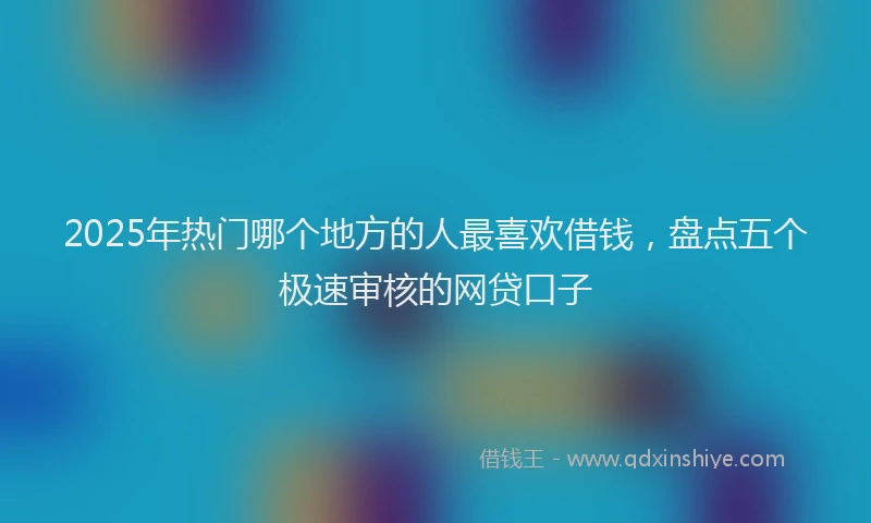 2025年热门哪个地方的人最喜欢借钱，盘点五个极速审核的网贷口子