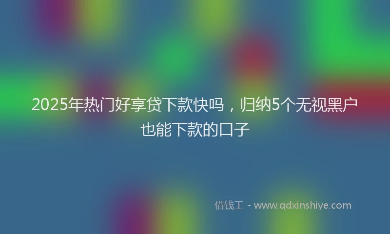 2025年热门好享贷下款快吗，归纳5个无视黑户也能下款的口子