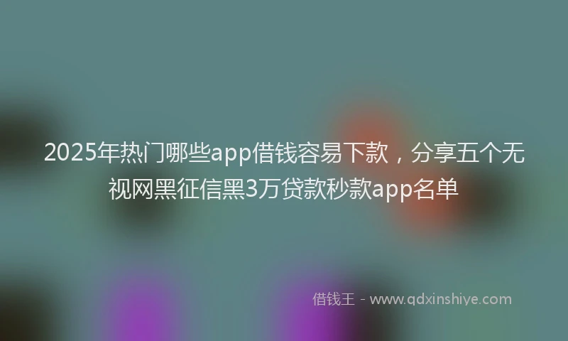 2025年热门哪些app借钱容易下款，分享五个无视网黑征信黑3万贷款秒款app名单