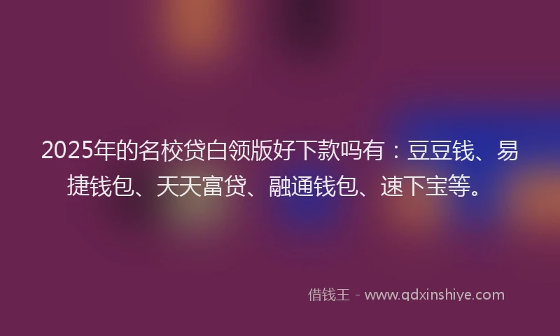 2025年的名校贷白领版好下款吗有：豆豆钱、易捷钱包、天天富贷、融通钱包、速下宝等。