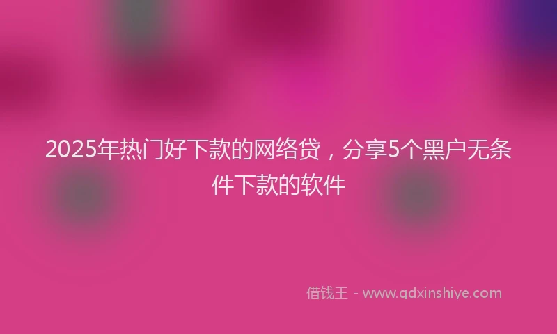 2025年热门好下款的网络贷，分享5个黑户无条件下款的软件