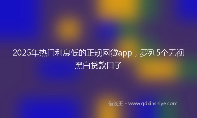 2025年热门利息低的正规网贷app，罗列5个无视黑白贷款口子