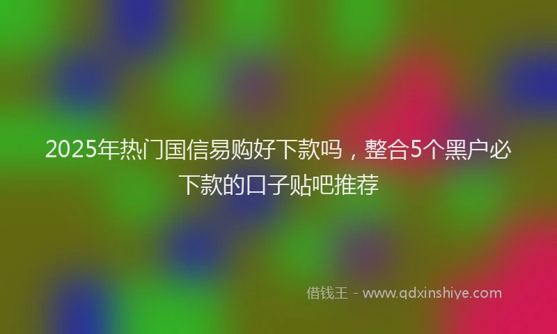 2025年热门国信易购好下款吗，整合5个黑户必下款的口子贴吧推荐