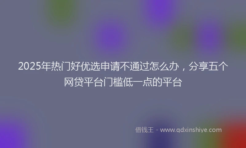 2025年热门好优选申请不通过怎么办，分享五个网贷平台门槛低一点的平台
