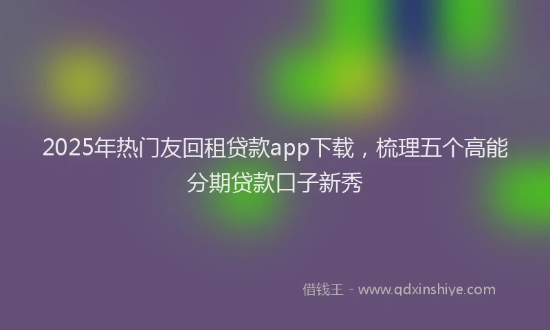 2025年热门友回租贷款app下载，梳理五个高能分期贷款口子新秀