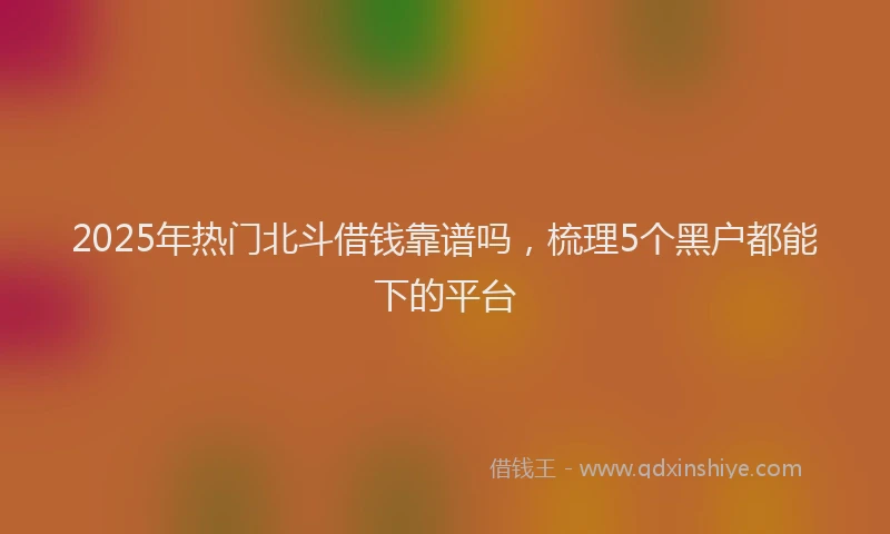 2025年热门北斗借钱靠谱吗，梳理5个黑户都能下的平台