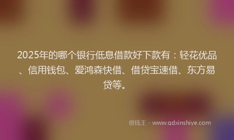2025年的哪个银行低息借款好下款有：轻花优品、信用钱包、爱鸿森快借、借贷宝速借、东方易贷等。