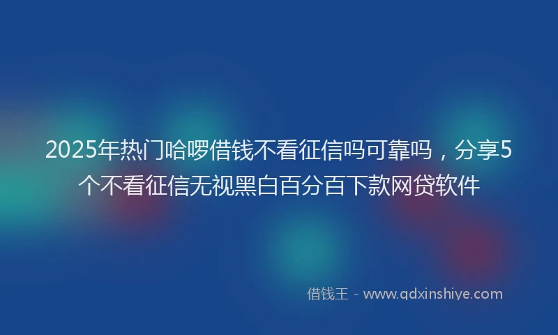 2025年热门哈啰借钱不看征信吗可靠吗，分享5个不看征信无视黑白百分百下款网贷软件