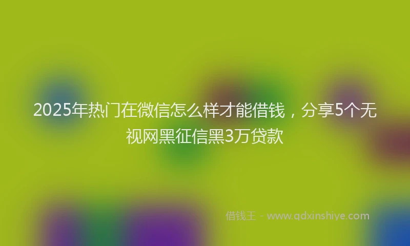 2025年热门在微信怎么样才能借钱，分享5个无视网黑征信黑3万贷款