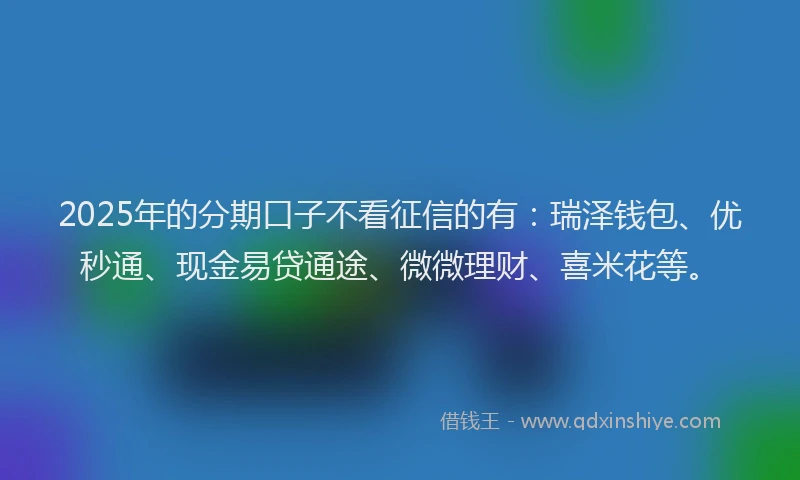2025年的分期口子不看征信的有：瑞泽钱包、优秒通、现金易贷通途、微微理财、喜米花等。