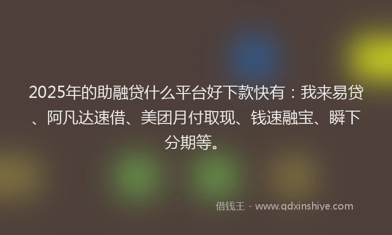 2025年的助融贷什么平台好下款快有：我来易贷、阿凡达速借、美团月付取现、钱速融宝、瞬下分期等。