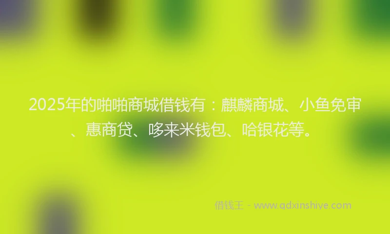 2025年的啪啪商城借钱有：麒麟商城、小鱼免审、惠商贷、哆来米钱包、哈银花等。