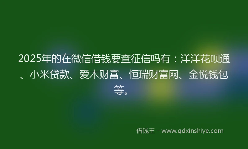 2025年的在微信借钱要查征信吗有：洋洋花呗通、小米贷款、爱木财富、恒瑞财富网、金悦钱包等。