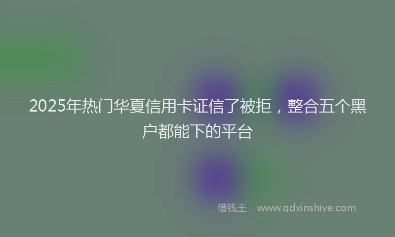 2025年热门华夏信用卡证信了被拒，整合五个黑户都能下的平台