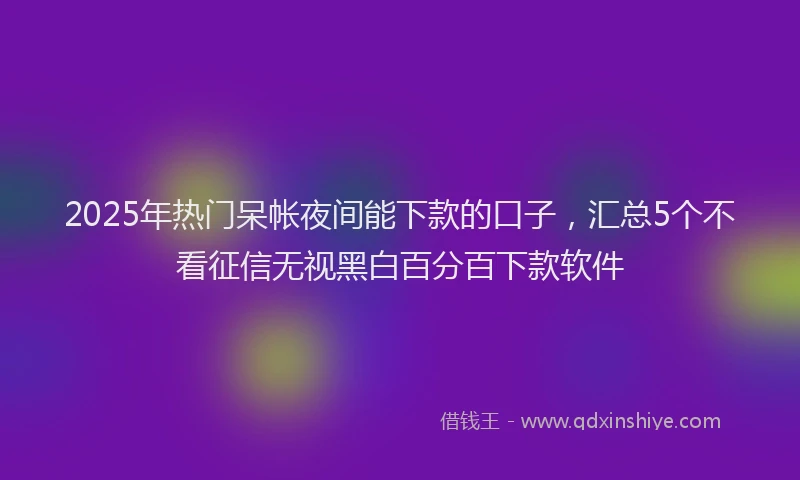 2025年热门呆帐夜间能下款的口子，汇总5个不看征信无视黑白百分百下款软件