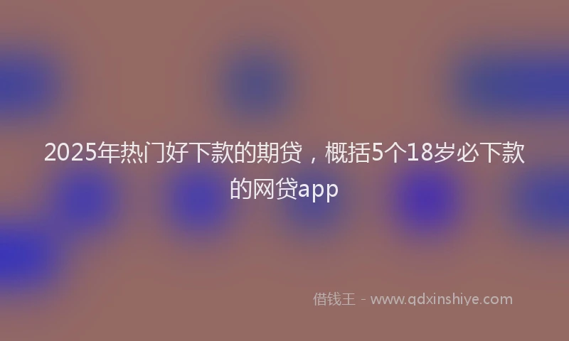 2025年热门好下款的期贷，概括5个18岁必下款的网贷app