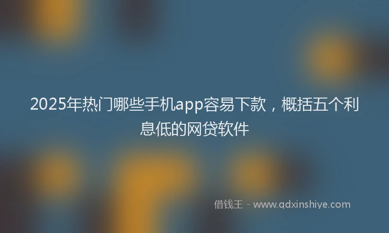 2025年热门哪些手机app容易下款，概括五个利息低的网贷软件