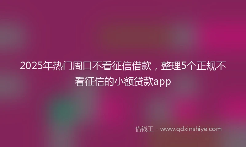 2025年热门周口不看征信借款，整理5个正规不看征信的小额贷款app