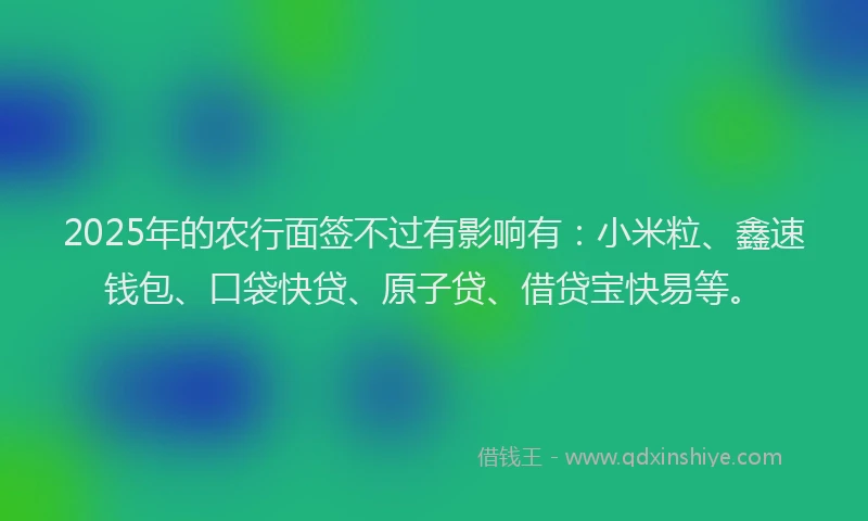 2025年的农行面签不过有影响有：小米粒、鑫速钱包、口袋快贷、原子贷、借贷宝快易等。