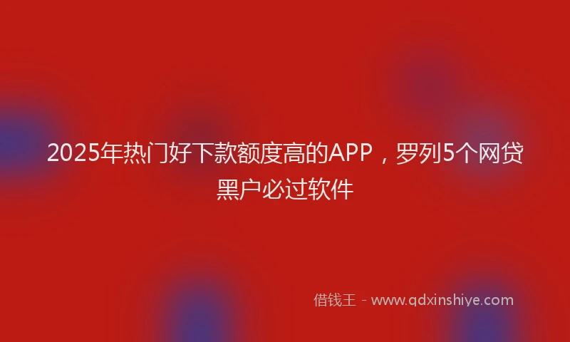 2025年热门好下款额度高的APP，罗列5个网贷黑户必过软件