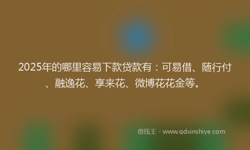 2025年的哪里容易下款贷款有：可易借、随行付、融逸花、享来花、微博花花金等。