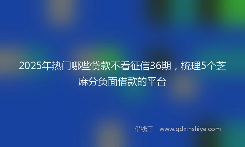 2025年热门哪些贷款不看征信36期，梳理5个芝麻分负面借款的平台