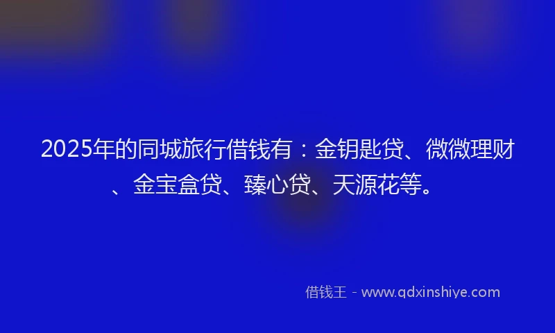 2025年的同城旅行借钱有：金钥匙贷、微微理财、金宝盒贷、臻心贷、天源花等。
