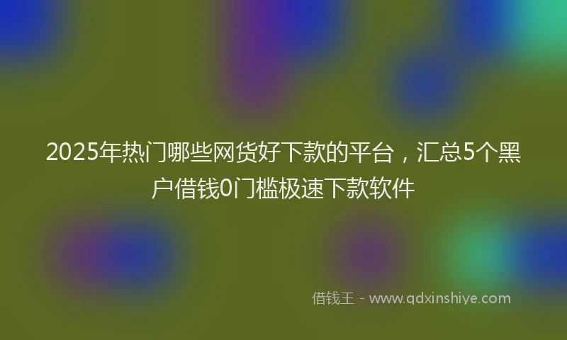 2025年热门哪些网货好下款的平台，汇总5个黑户借钱0门槛极速下款软件