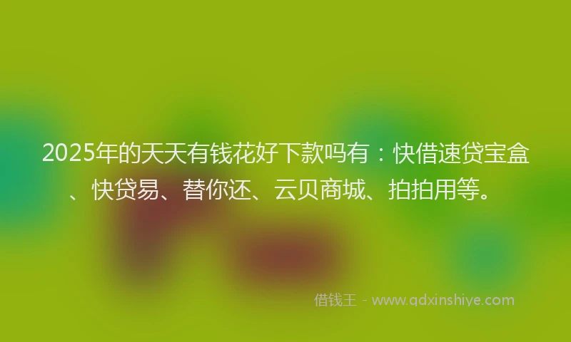 2025年的天天有钱花好下款吗有：快借速贷宝盒、快贷易、替你还、云贝商城、拍拍用等。