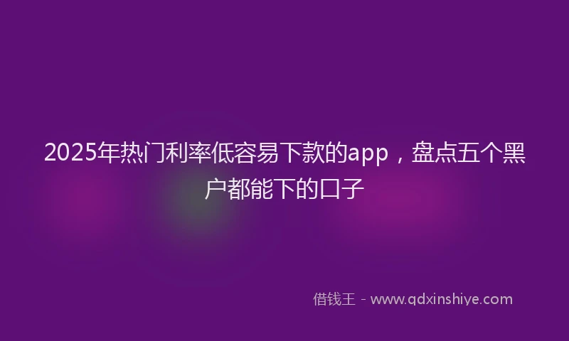 2025年热门利率低容易下款的app，盘点五个黑户都能下的口子