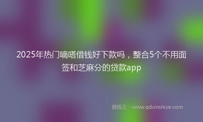 2025年热门嘀嗒借钱好下款吗，整合5个不用面签和芝麻分的贷款app