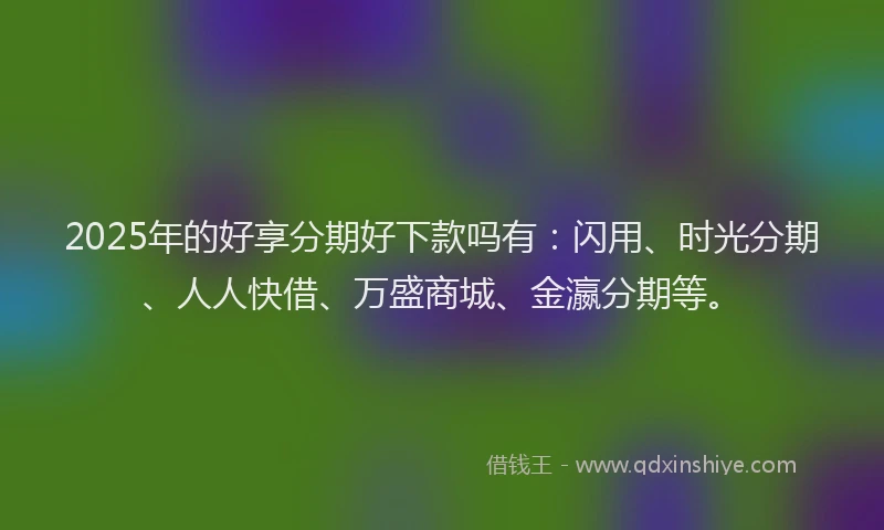 2025年的好享分期好下款吗有：闪用、时光分期、人人快借、万盛商城、金瀛分期等。