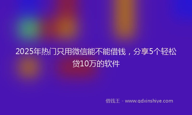 2025年热门只用微信能不能借钱，分享5个轻松贷10万的软件