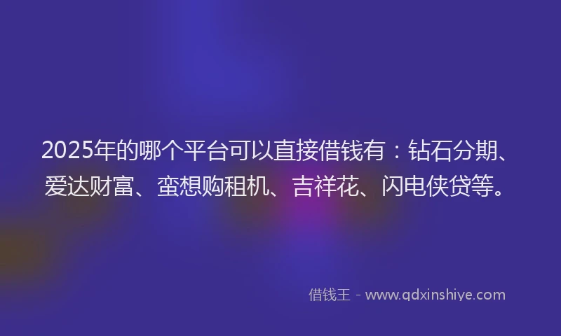 2025年的哪个平台可以直接借钱有：钻石分期、爱达财富、蛮想购租机、吉祥花、闪电侠贷等。