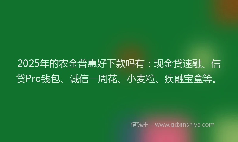 2025年的农金普惠好下款吗有：现金贷速融、信贷Pro钱包、诚信一周花、小麦粒、疾融宝盒等。
