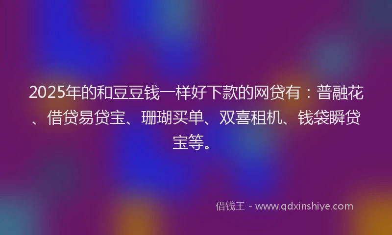 2025年的和豆豆钱一样好下款的网贷有：普融花、借贷易贷宝、珊瑚买单、双喜租机、钱袋瞬贷宝等。