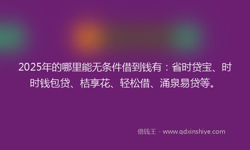 2025年的哪里能无条件借到钱有：省时贷宝、时时钱包贷、桔享花、轻松借、涌泉易贷等。