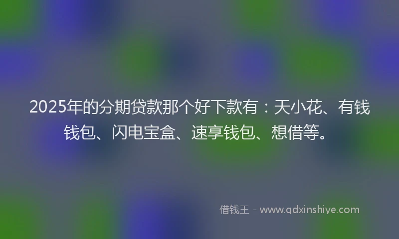 2025年的分期贷款那个好下款有：天小花、有钱钱包、闪电宝盒、速享钱包、想借等。