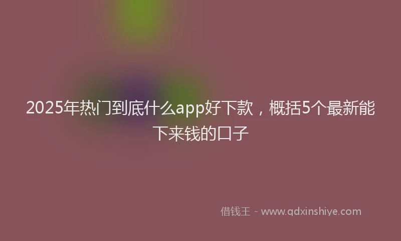2025年热门到底什么app好下款，概括5个最新能下来钱的口子