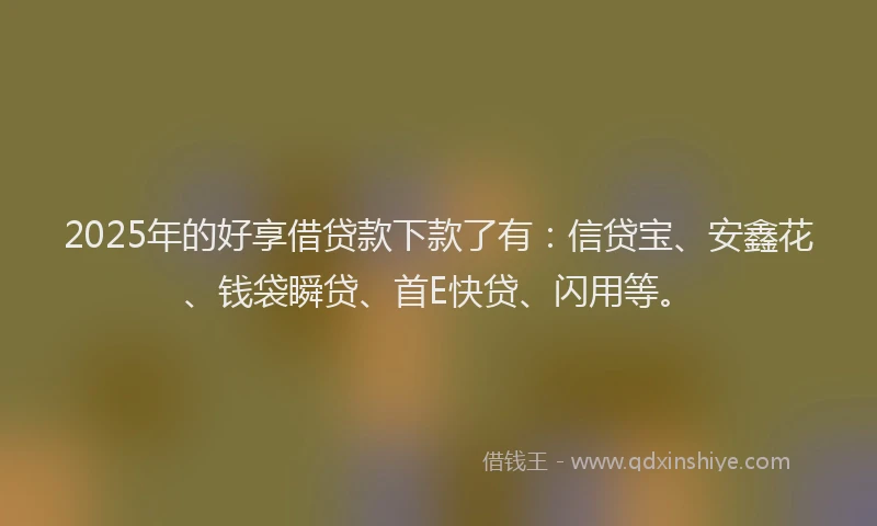 2025年的好享借贷款下款了有：信贷宝、安鑫花、钱袋瞬贷、首E快贷、闪用等。