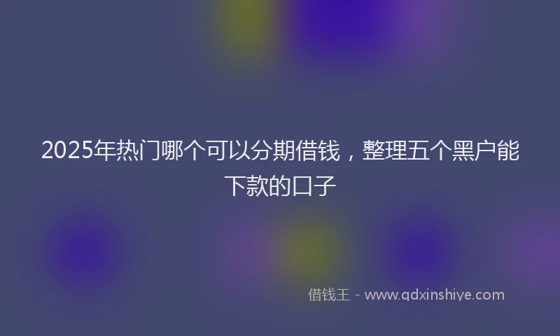 2025年热门哪个可以分期借钱，整理五个黑户能下款的口子