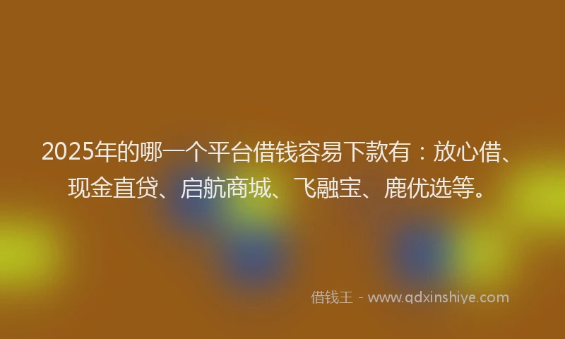 2025年的哪一个平台借钱容易下款有：放心借、现金直贷、启航商城、飞融宝、鹿优选等。