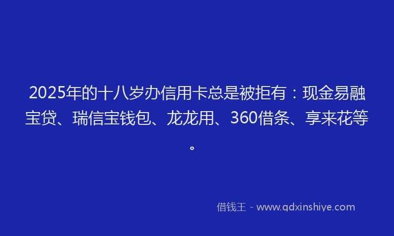 2025年的十八岁办信用卡总是被拒有：现金易融宝贷、瑞信宝钱包、龙龙用、360借条、享来花等。