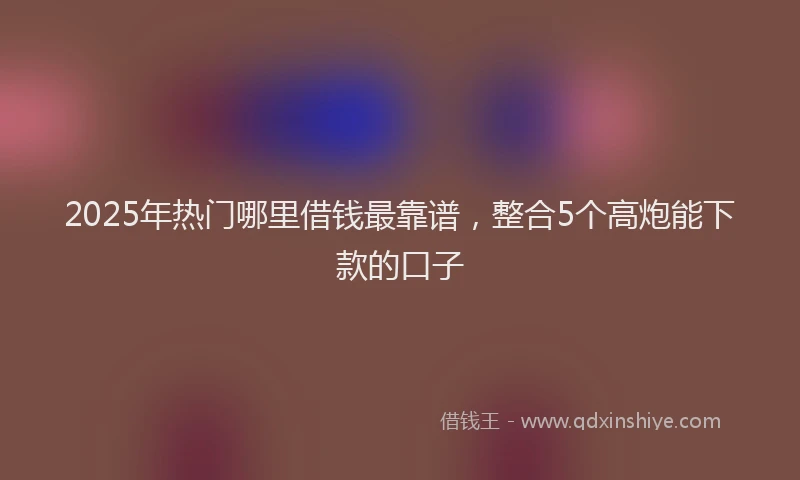 2025年热门哪里借钱最靠谱，整合5个高炮能下款的口子