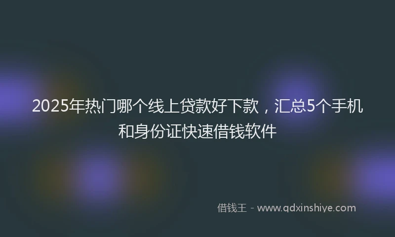 2025年热门哪个线上贷款好下款，汇总5个手机和身份证快速借钱软件