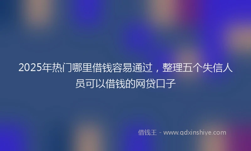 2025年热门哪里借钱容易通过，整理五个失信人员可以借钱的网贷口子