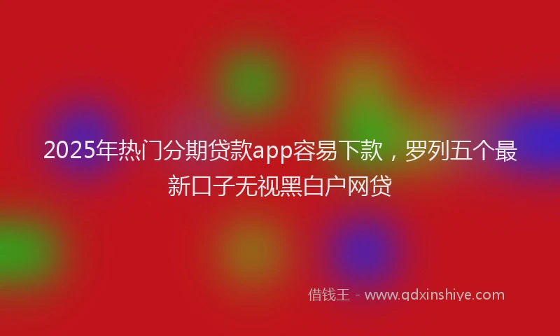 2025年热门分期贷款app容易下款，罗列五个最新口子无视黑白户网贷