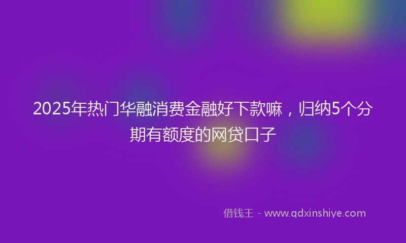 2025年热门华融消费金融好下款嘛，归纳5个分期有额度的网贷口子