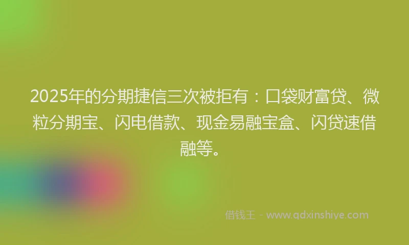 2025年的分期捷信三次被拒有：口袋财富贷、微粒分期宝、闪电借款、现金易融宝盒、闪贷速借融等。