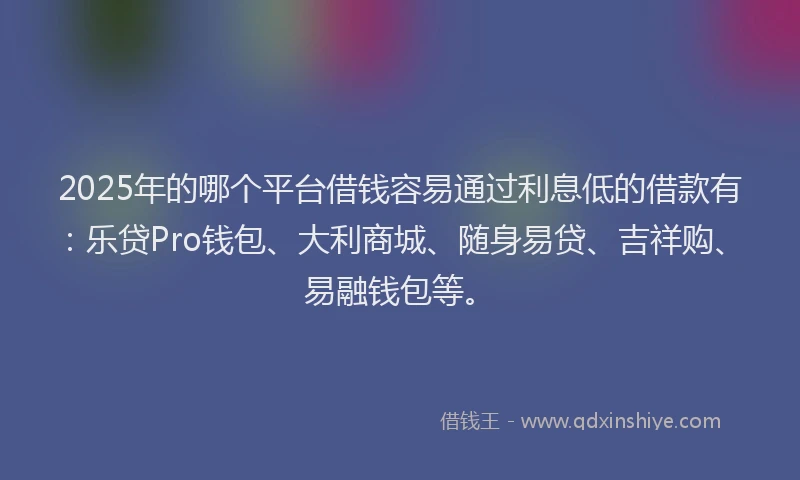 2025年的哪个平台借钱容易通过利息低的借款有：乐贷Pro钱包、大利商城、随身易贷、吉祥购、易融钱包等。